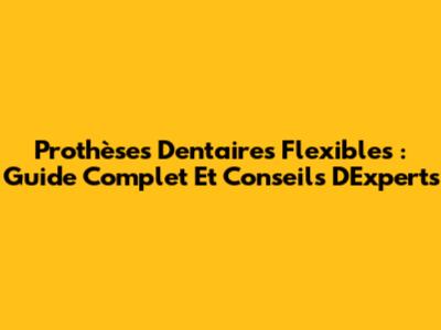 Prothèses Dentaires Flexibles : Guide Complet Et Conseils D'Experts