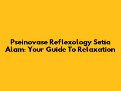 Pseinovase Reflexology Setia Alam: Your Guide To Relaxation