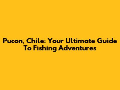 Pucon, Chile: Your Ultimate Guide To Fishing Adventures