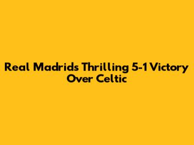 Real Madrid's Thrilling 5-1 Victory Over Celtic