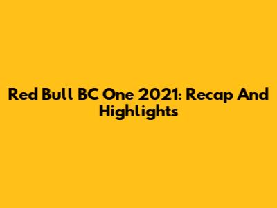 Red Bull BC One 2021: Recap And Highlights