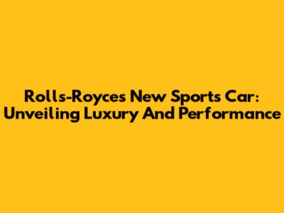 Rolls-Royce's New Sports Car: Unveiling Luxury And Performance