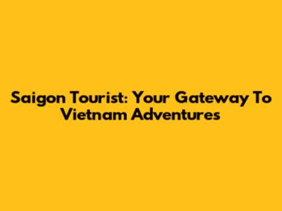 Saigon Tourist: Your Gateway To Vietnam Adventures