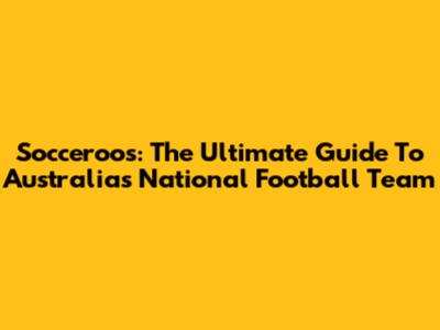 Socceroos: The Ultimate Guide To Australia's National Football Team