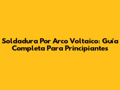 Soldadura Por Arco Voltaico: Guía Completa Para Principiantes