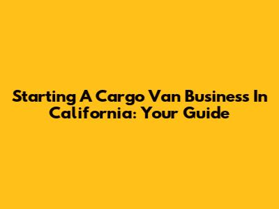 Starting A Cargo Van Business In California: Your Guide