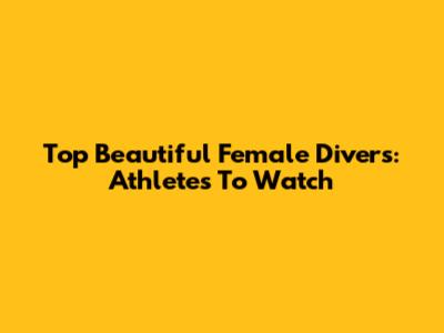 Top Beautiful Female Divers: Athletes To Watch