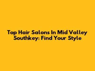 Top Hair Salons In Mid Valley Southkey: Find Your Style