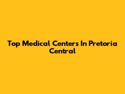 Top Medical Centers In Pretoria Central