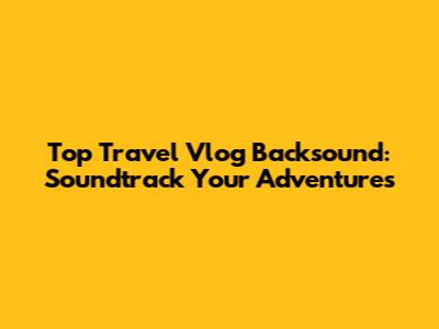 Top Travel Vlog Backsound: Soundtrack Your Adventures
