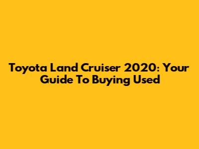 Toyota Land Cruiser 2020: Your Guide To Buying Used