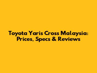 Toyota Yaris Cross Malaysia: Prices, Specs & Reviews