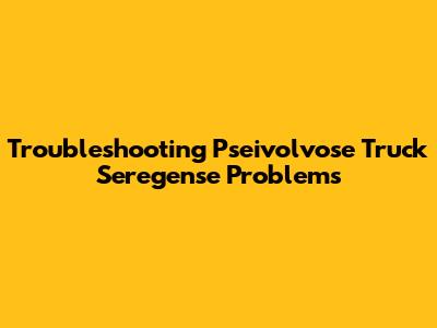 Troubleshooting Pseivolvose Truck Seregense Problems