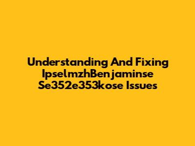 Understanding And Fixing IpselmzhBenjaminse Se352e353kose Issues