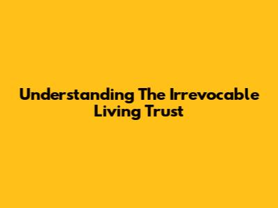 Understanding The Irrevocable Living Trust