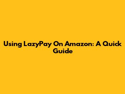 Using LazyPay On Amazon: A Quick Guide