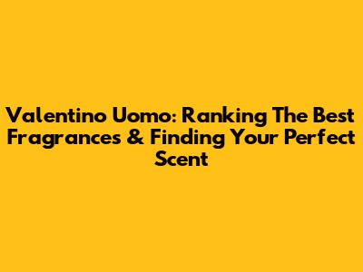 Valentino Uomo: Ranking The Best Fragrances & Finding Your Perfect Scent
