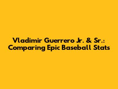 Vladimir Guerrero Jr. & Sr.: Comparing Epic Baseball Stats