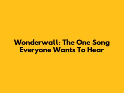 Wonderwall: The One Song Everyone Wants To Hear
