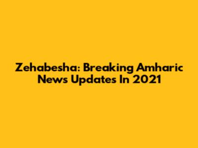 Zehabesha: Breaking Amharic News Updates In 2021